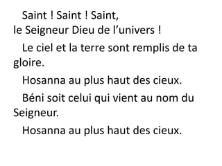 Saint ! Saint ! Saint,
le Seigneur Dieu de l’univers !
Le ciel et la terre sont remplis de ta
gloire.
Hosanna au plus haut des cieux.
Béni soit celui qui vient au nom du
Seigneur.
Hosanna au plus haut des cieux.
 