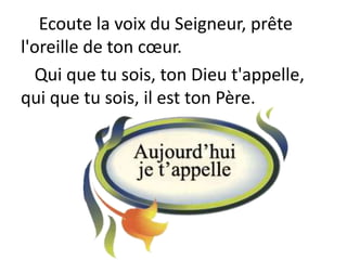 Ecoute la voix du Seigneur, prête
l'oreille de ton cœur.
Qui que tu sois, ton Dieu t'appelle,
qui que tu sois, il est ton Père.
 