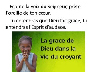 Ecoute la voix du Seigneur, prête
l'oreille de ton cœur.
Tu entendras que Dieu fait grâce, tu
entendras l'Esprit d'audace.
 