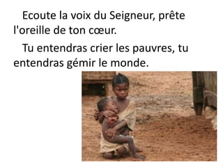 Ecoute la voix du Seigneur, prête
l'oreille de ton cœur.
Tu entendras crier les pauvres, tu
entendras gémir le monde.
 