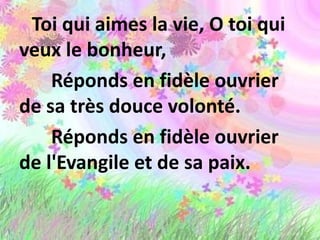 Toi qui aimes la vie, O toi qui
veux le bonheur,
Réponds en fidèle ouvrier
de sa très douce volonté.
Réponds en fidèle ouvrier
de l'Evangile et de sa paix.
 
