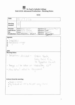 gSt. Paul's Catholic College
Unit G324: Advanced Production - Meeting Notes
1/7/(4
Meeting
Number
Name:tlbb'e' rOI#4r
Name: 'Bo 10'' '~V1~ VVi?S'
Name:"'~)Cls:ep~'l G,o)J' .
Name:4OVV~ ()lSU~
Present
and role in
the
Production
Agenda:
1. ~OCBz hon s
2 C "",-;=~,)':;'~'"':l'VV1;~;}C!'~ r'
3: ~)'V'I"~ 'OOG,f Q1 r ts». '~';~ • .)
4.
AOB
Meeting Notes
- LoCO? Vi' 0 (u c1o_ (j dod. -- (t'aq fj ~~r<_ 
G'{e_~ VlO{J( ?v~
U 
~ - tG~hus ch(; rc~
on wld V.?J ~ t'"3 ,J
S/)'tj'bOQ (0( ,
Actions from the meeting
• Pr<,,?<R(e 8' C(;ifrtQJ[Q
.1~~ro clccd.o 0(l aVLe )- Ik_e .-Ov'( 9C>Y~ c hal Ce 5
•
1
 