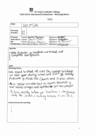 gt - ' St. Paul's Catholic College
Unit G324: Advanced Production - Meeting Notes
Meeting
Number
Agenda:
1.-yar..e p.1~qures ~ loca:ti~ we V'ni&$Q{ (!)u:t
2. Complete. ~@:x:urcl
3.
4.
AOB
Meeting Notes
-we, need. to m€Q:t ~ over tk s~m~ hvh~
Of' ne);G ~ dw';~ sc~l aJbl §-1n".s ~. tctK,H9Y
Pict~ ~ Inside the Ow-rch ancL o, &eW others
·As o: ']fOUf' we ~ nfl2ol-to I()~ Ho.nnc0'l 7)-
OLL, ~auttch~aod u.,pd~~ SO'(+hisprt&J: .
. tc~'(e.I 1YIo.s~ e.~¥, lOCR~'o'lJ,  s'vlJ~rJ.
IVlScte v...e c-!i~cc 0 ~c I?~ 'oeCEWle ~ W~, <i'h 01.
Actions from the meeting
•
•
•
1
 