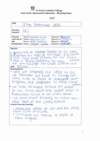 ,
rt.~ St. Paul's Catholic College
Unit G324: Advanced Production - Meeting Notes
oeRlt
Meeting )_'
Number ~
Present
and role in
the
Production
Meeting Notes
.=- G(CQ_ UJe p~ CJ.Jr deQS 'W Slr I
.Are. ~ we 'V_(J).Je to cV_~ t1.ri:
:')~flj q__.btt -to NClN AK ~ ~
O'N.WAOA l CJI/l(;)._ ~ nJ ~ ~aClP
po. tNl" ~ ~~ ~ 1fr-( ~f-!W-l
Cf-.~. S-rcrfLl h5(.).,({1_ CiflQL 4_dJj._o) (Vlc;v-f c:f
00J'~ ~ (ndn 70· tLA s-tdN WO:!Cl,
- UvL rDGk G'Y_ore_ eL~ N V___-e.J_,p C2Lm. ~
PUUe ff0lre cf ~ &itJil1 bOCLrcl .
Actions from the meeting
. pra~ ~ .it6 ~ur- OVi.d;t7AQ LA.~
.--r.D'K_ ~cxe P_~')
• Ch~ 00 ~ -n'> mQJ..e· tt
~. on_~_
1
 