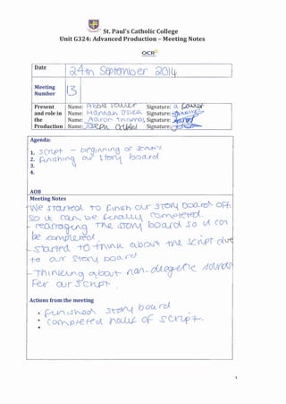 . rfk~ St. Paul's Catholic College
Unit G324: Advanced Production- Meeting Notes
OCR~
Meeting
Number l3
Name: A- b Signature: o.._. 11...<'-...,'-" ....
Name: H.Clf(0Jt. 01
SUZ-R Signature:
Name: ~·o..5"'Q0 "V G::>fY'(J.s, Signature: .J1........-;~
Name;_)Q): e.J Si nature:r-:+c:~~-
Present
and role in
the
Production
Agenda:
1. sCrept - J:::>('9' (Y(fj 00 ~~--./.
2. ~S}r('.q CA.JI ~ ~ bo()..__rcA
3. ~
4.
AOB
Meeting Notes
-we J tru1-C'ol '10 t=-t(S:h C)U 3TCYt{ t):XLrd'--- oPh
:sO Lk· ~ b€ ~CLLU.J.. CQ;fYp)-e-tE'd,
.- I~Q~3 ~. ~ boQ_((j. So ()( CCII
be £oMO~oJ ,.
_scu'tf'cl -t{) -tfWI.VC C..DO'J': -t)f.Q_ J.CtIf'T dJi:
t:-e (j_J' S"~ J:Y::) 0-.. rd ,
-IV) U'~~ ~buvt-- AM --o{J F<: rddIJtf'd-S'
~ OJ r s C,KP'- .
Actions from the meeting
• (0Y'qS'r--o~ s~ bOlLm _
: co~ P -erecJl 1fNJJ.J- 0(- ~ G'l_;p ~,
1
 