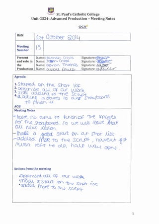 t:-Ek.~J¥ St. Paul's Catholic College
Unit G324: Advanced Production - Meeting Notes
OCR~
1st October QO
Meeting
Number
rs
Present
and role in
the
Name:+Of)_~ 0 '_)I..fZC,
Name: )~h C:ft1O~
Name: ~ ~O'Y~
Production Name:
Agenda:
Meeting Notes
Actions from the meeting
1
 