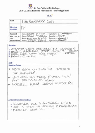 ~
q~,Jt';St. Paul's Catholic College
Unit G324: Advanced Production - Meeting Notes
OCR*M~i~oth>f'ifl>lthl
Date
I 11' Nove{'(Ju 2-0l~
Meeting
Ii-Number
~uu-Present Narne:o.bb~ Signature: Gl ' V .
and role in Name: Oo..rCr" 11'S)I'fro' Signature: ~
the Narne: t-..(.U'~ ) I~~ Signature: ~
Production Name: jtSse 6Y (Irhm Signature: .'..
Agenda:
AOB
Meeting Notes
bb gO ',6 c:G>'N<.. G'f" SYo l~ -- i'.-e€_c~ ~
~ ~~~"
~ c.'<D..deck csr-: .s~{,,~ (~ f>~LQ__
~--- ~tv_~SLOI, ~ "
~ G1cl~ ~VJ;{Jl rVlc)fO~ -te ~Yot- (.~~'-
Actions from the meeting
• ·'-'-Y.LS)~ OM S pe.£(V.~~_Q~ t-e...~
• PUC- V. dv-elJu Ov~_ fWy(~ <C ~~~
• fJ'.(5A.JL",)._ ~I._d- .lS.~ 0
1
 