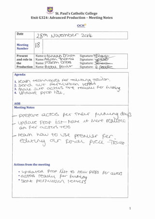 tEl••~;B~St. Paul's Catholic College
Unit G324: Advanced Production - Meeting Notes
OCRtr
Signature:~
Signature: """. . .'
Signature: . .
Signature: .Q , no •
_ preRCAJ-C: .~ ~ ~ ~ cb-Y~
e- urc:lCJJ::C f'!b{> (,s,t--- N_~ -'* I['v'are ~)~
~ ~ ..~Q_t-u~-t-O'C
p I~Y hl}V_) ~.~ ~~ f-er
·e~ (j~ ~dJL pcJCLQ_ -i~
Meeting
Number
18
Present Name:'t-O-1'JJw...{ x:y:S,)~
and role in Name:'~ '",",-OJ(V'CU
the Name:~V.. Ctm
Production Name:·fr-bl)U_ ~~ ,
Agenda:
"-
1. e_0llT -te.-OJ./'.J''-~~~ ~ ~'t i1~--",
2. S-e:.li"'0"-. QU~ p..e...-~,-.&~~ ~A, .'
3. rvoJU2.....-S;0-e ~ ~~ ~ (2-0r (-v~::J'
4. J9~ prc.JP ~L- f' -,
AOB
Meeting Notes
Actions from the meeting
1
 