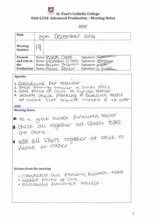 'f:!."",..,1l:i"3 St. Paul's Catholic College
Unit G324: Advanced Production - Meeting Notes
OCR~
Meeting "('j
Number '1
Name:'T~ (:(kb~
Name: KOJ'(CUV, D'5L9_.G,
Name: {bJ.L:}v'... 'TV_Q;iV_o.S
Name: LQ_
Present
and role in
the
Production
Agenda:
"-
1.~~'~ -,
2. S~ Nl~"F ~...l......Qr G__ ~...Jl p-Q_c.~ 
3. QC}..cl. fCJ'Lr..:k (1- COA •.A.J._ to ~'-.~~ ~0v~~
4. ?'O--UO~ O~~ P(CV~ <;@ ~Nt_ ~~/ILD
-to ~ S.5"e, '~('R: Q~iA..f'~ e ZK" ~
AOB
Meeting Notes

• OS D._ efUP ~ {1A->~ ~ ,
• ClNLCIf- oJ.A_ .~ ill 'C.~ 1m~
cr--e ~cy~-
• M().,_ cJJ,l S::'tt0'l> id~ Ok 0V'vLQ_ to
~aJ0<_ ~' e,Gc_~(_y
Actions from the meeting
• cCJ¥Y_r~ ()JA_ P'1-(.AQ)J'-'L( )~0S,eIV1/Ch ,~~U'p
• O~~ 0 G."'::> L I"-k- otc ~.
• bO,--S'l ~ ~ C'SLct ·~OV ,)
1
 