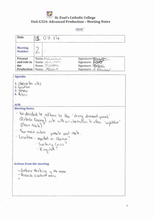 '-n,~:",_J.+' St. Paul's Catholic College
Unit G324: Advanced Production - Meeting Notes
OCR{:;
""X-<:'>''''-''''''l"c,,,;>'[urm
Date
0$. 0-=7-.  4
Meeting
2Number -
Present Name: tCls,,"'CJ,_~ s~gnature~ ____.
and role in Name: ACl.XQf) SIgnature: '
the Name: 50s~", Signature: -~
Production Name: Abo,-€ Signature: ",-4. ~ A JLf
Agenda:
1. CW2(ec a~ dO ej
2. LoCb.l'OV)
3. N~YYl~
4. (C:ofJ
ADB
Meeting Notes
, ~e &1cck", -n <'tl. ku-R_ -a ~ 's"O~~ <10111,,,,,,.,f""",V
G~e"a:e ~ ') toe "It, "" f cJ~y~c~,~s 10 ~1(04) " ~ I1V""'
>eJ{? /IJJJ.  ') .
.- -'~oVV~~~ '?-cv~3 -1(l~ R ex1J ~ ~ .
.~-Ld~"(UY - Wa~~ 1 S~v'le.r ~
- ~~ ~~~~ ~r()~~-~
- tL ~.~ ~o~ .
Actions from the meeting
• LOn-;V1 ve Vt, 11 flG r;~ Vhe v~w~,
• ~seafCV Ie (it,'on!i yyto(' e .
•
1
 