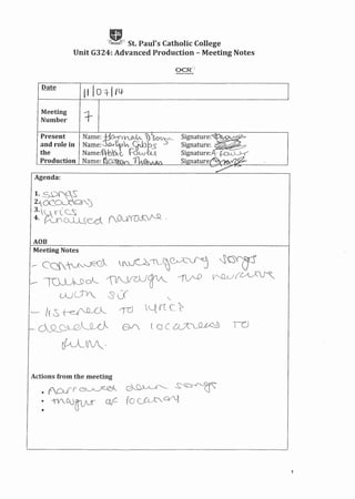 ,lUi,t_J' St. Paul's Catholic College
Unit G324: Advanced Production - Meeting Notes
II 10 -·l·1 Ill-
Meeting
Number
Signature:~
Signature:
Signature.ji- ~~
Signature_~~
Present
and role in
the
Production
Agenda:
AOB
Meeting Notes
fvU~'I __~0Jl_~ ~.~
~Lf(~
r-: C~Qf'~-0EQ
--'mu~cA--. 'IfYVJ~- ~
o:UTv. ::5 U
r-rd "-t rc c_)?
,
'-- lLS--(~
..- 6sLQJ-.-~~
~-VV_,
Tc)
Actions from the meeting
. . 0" """,I ,....., ( ~ 1 ",....__. " c""-..('-w~.
• ACA.f'f G~ .O~~' - ~ ~ ~ ':,.
: -tf. CD~ of- [0 (_)D__.c-,c~
1
 