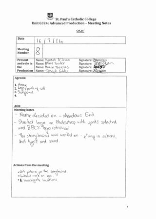 gSt. Paul's Catholic College
Unit G324: Advanced Production - Meeting Notes
lb "7 { {
Meeting
Number
Signature: ~~)"}i
Signature:. ~ ..
Signature:
Si nature:' .
Present
and role in
the
Production
Agenda:
AOB
Meeting Notes
- ~~.(h e de..cA'c:kd 0 V - tJep(JQw S' Shc .
- SQ_r'~ <Dca ® OY ~~o()S'O~'u-'~ r0Y'S Seect-p~
erJ, 'B&=:2- ,0)()?ffiQv eel
~ 1N .)0":Ik:.;_,rd wRS LUGf'tw <Dr) .. ~ ~; V~  h i<c),O{.S,
~()'Q~&rd swnct.
Actions from the meeting
• 6(?~ ~,c'w'Uu --Ci' Vh~ s~kQ{d .
• Cbl'.YV')e vJ(J~ (){l ~o ,
• ~ (uesCOQ~ l0ua).;on~.
1
 