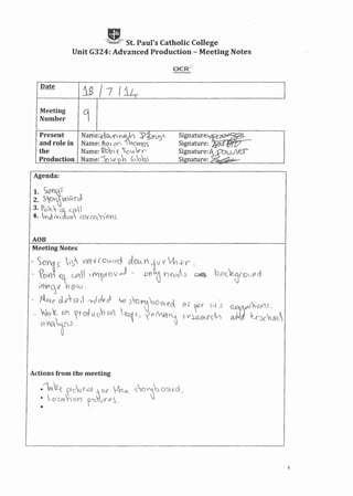 ,g,St. Paul's Catholic College
Unit G324: Advanced Production - Meeting Notes
Date
is /7 I~
Meeting
9Number
Present Name:,r1CV'()YPJ; 'J)6M,')" Signature~
and role in Name: l1~r()Y"- ~oVYeS Signature: .
the Name: ltob{ ''--Ol» e r Signature: ~rower
Production Name:-s,~R)h Gbb;; Signature: ~,
Agenda:
AOB
Actions from the meeting
.16..2~ ?'cu rOJ ~ «c VVl-«. s:c i~ :J u'Gt ud _
• L C9let ~ 010 ?~,-t'('-.Q~.
•
1
 