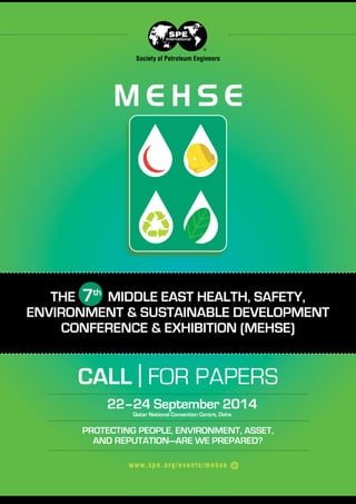 Society of Petroleum Engineers

THE 7th MIDDLE EAST HEALTH, SAFETY,
ENVIRONMENT & SUSTAINABLE DEVELOPMENT
CONFERENCE & EXHIBITION (MEHSE)

CALL | FOR PAPERS
22–24 September 2014
Qatar National Convention Centre, Doha

PROTECTING PEOPLE, ENVIRONMENT, ASSET,
AND REPUTATION—ARE WE PREPARED?
w w w.spe. or g/ev ents /mehs e

 