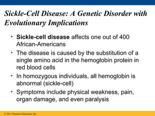 Sickle-Cell Disease: A Genetic Disorder with
Evolutionary Implications
     • Sickle-cell disease affects one out of 400
       African-Americans
     • The disease is caused by the substitution of a
       single amino acid in the hemoglobin protein in
       red blood cells
     • In homozygous individuals, all hemoglobin is
       abnormal (sickle-cell)
     • Symptoms include physical weakness, pain,
       organ damage, and even paralysis

© 2011 Pearson Education, Inc.
 