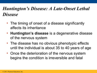 Huntington’s Disease: A Late-Onset Lethal
Disease
     • The timing of onset of a disease significantly
       affects its inheritance
     • Huntington’s disease is a degenerative disease
       of the nervous system
     • The disease has no obvious phenotypic effects
       until the individual is about 35 to 40 years of age
     • Once the deterioration of the nervous system
       begins the condition is irreversible and fatal


© 2011 Pearson Education, Inc.
 