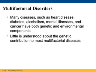 Multifactorial Disorders
     • Many diseases, such as heart disease,
       diabetes, alcoholism, mental illnesses, and
       cancer have both genetic and environmental
       components
     • Little is understood about the genetic
       contribution to most multifactorial diseases




© 2011 Pearson Education, Inc.
 