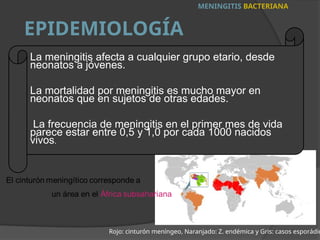 La meningitis afecta a cualquier grupo etario, desde
neonatos a jóvenes.
La mortalidad por meningitis es mucho mayor en
neonatos que en sujetos de otras edades.
La frecuencia de meningitis en el primer mes de vida
parece estar entre 0,5 y 1,0 por cada 1000 nacidos
vivos.
MENINGITIS BACTERIANA
EPIDEMIOLOGÍA
Rojo: cinturón meníngeo, Naranjado: Z. endémica y Gris: casos esporádic
 