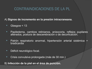 CONTRAINDICACIONES DE LA PL
A) Signos de incremento en la presión intracraneana.
 Glasgow < 13
 Papiledema, cambios retinianos, anisocoria, reflejos pupilares
alterados, postura de descerebración o de decorticación.
 Patrón respiratorio anormal, hipertensión arterial sistémica +
bradicardia
 Déficit neurológico focal.
 Crisis convulsiva prolongada (más de 30 min.)
B) Infección de la piel en el área de punción.
 