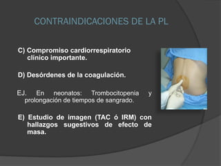 CONTRAINDICACIONES DE LA PL
C) Compromiso cardiorrespiratorio
clínico importante.
D) Desórdenes de la coagulación.
EJ. En neonatos: Trombocitopenia y
prolongación de tiempos de sangrado.
E) Estudio de imagen (TAC ó IRM) con
hallazgos sugestivos de efecto de
masa.
 