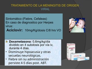 Sintomático (Fiebre, Cefaleas)
En caso de diagnostico por Herpes
virus:
Aciclovir: 10mg/Kg/dosis C/8 hrs VO
Dexametasona: 0,6mg/kg/dia
dividido en 4 subdosis por vía iv,
durante 4 días.
• Disminuye hipoacusia y otras
secuelas neurológicas.
• Fiebre sin su administración
persiste 4-5 días post. ABT.
TRATAMIENTO DE LA MENINGITIS DE ORIGEN
VIRAL
 