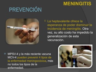  MPSV-4 y la más reciente vacuna
MCV-4 pueden prevenir 4 tipos de
la enfermedad meningocócica, más
no todos los tipos de la
enfermedad.
PREVENCIÓN
MENINGITIS
 La heptavalente ofrece la
esperanza de poder disminuir la
incidencia de meningitis. Otra
vez, su alto costo ha impedido la
generalización de esta
vacunación.
 