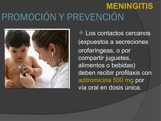 PROMOCIÓN Y PREVENCIÓN
 Los contactos cercanos
(expuestos a secreciones
orofaríngeas, o por
compartir juguetes,
alimentos o bebidas)
deben recibir profilaxis con
azitromicina 500 mg por
vía oral en dosis única.
MENINGITIS
 