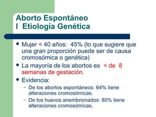 Aborto Espontáneo
I Etiología Genética
 Mujer < 40 años: 45% (lo que sugiere que
una gran proporción puede ser de causa
cromosómica o genética)
 La mayoría de los abortos es < de 8
semanas de gestación.
 Evidencia:
– De los abortos espontáneos: 64% tiene
alteraciones cromosómicas.
– De los huevos anembrionados: 80% tiene
alteraciones cromosómicas.
 
