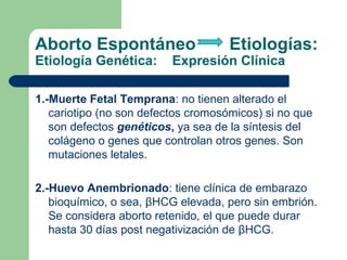 Aborto Espontáneo Etiologías:
Etiología Genética: Expresión Clínica
1.-Muerte Fetal Temprana: no tienen alterado el
cariotipo (no son defectos cromosómicos) si no que
son defectos genéticos, ya sea de la síntesis del
colágeno o genes que controlan otros genes. Son
mutaciones letales.
2.-Huevo Anembrionado: tiene clínica de embarazo
bioquímico, o sea, βHCG elevada, pero sin embrión.
Se considera aborto retenido, el que puede durar
hasta 30 días post negativización de βHCG.
 