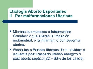 Etiología Aborto Espontáneo
II Por malformaciones Uterinas
 Miomas submucosos o Intramurales
Grandes: x que alteran la irrigación
endometrial, o la inflaman, o por isquemia
uterina.
 Sinequias o Bandas fibrosas de la cavidad: x
isquemia post Raspado uterino enérgico o
post aborto séptico (22 – 66% de los casos).
 