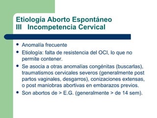 Etiología Aborto Espontáneo
III Incompetencia Cervical
 Anomalía frecuente
 Etiología: falta de resistencia del OCI, lo que no
permite contener.
 Se asocia a otras anomalías congénitas (buscarlas),
traumatismos cervicales severos (generalmente post
partos vaginales, desgarros), conizaciones extensas,
o post maniobras abortivas en embarazos previos.
 Son abortos de > E.G. (generalmente > de 14 sem).
 
