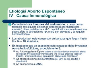 Etiologiá Aborto Espontáneo
IV Causa Inmunológica
 Características Inmunes del endometrio: a pesar de ser
tolerante con algunos antígenos extraños (espermatozoides,
embrión), tiene resistencia a M.O. Los linfocitos endometriales son
pocos, pero la secreción de IgA e IgG son elevadas y se regulan
hormonalmente.
 Los abortos por esta causa son embarazos que llegan hasta
las 14 – 18 semanas.
 En toda pcte que se sospeche esta causa se debe investigar
Ac(s) Antifosfolípidos, especialmente 3:
 Ac Anticoagulante lúpico (altera la vascularización decidual: altera
la relación Prostaciclina/Tromboxano ( ), lo que produce vasocon-
tricción, microtrombosis y agregación plaquetaria (trombosis)
 Ac anticardiolipina (Sind Antifosfolípido: 90% de los abortos a
repetición)
 Ac antinucleares (ANA)
 