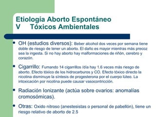 Etiología Aborto Espontáneo
V Tóxicos Ambientales
 OH (estudios diversos): Beber alcohol dos veces por semana tiene
doble de riesgo de tener un aborto. El daño es mayor mientras más precoz
sea la ingesta. Si no hay aborto hay malformaciones de riñón, cerebro y
corazón.
 Cigarrillo: Fumando 14 cigarrillos /día hay 1.6 veces más riesgo de
aborto. Efecto tóxico de los hidrocarburos y CO. Efecto tóxico directo la
nicotina disminuye la síntesis de progesterona por el cuerpo lúteo. La
intoxicación por nicotina puede causar vasocontricción.
 Radiación Ionizante (actúa sobre ovarios: anomalías
cromosómicas).
 Otras: Oxido nitroso (anestesistas o personal de pabellón), tiene un
riesgo relativo de aborto de 2.5
 