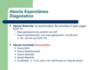 Aborto Espontáneo
Diagnóstico
 Aborto Retenido: es asintomático. Se considera 2 tipos según
ECO TV:
 Saco gestacional con embrión sin LCF.
 Huevo anembrionado (con saco gestacional > de 20 mm)
(> 30 - 35 mm con ECO TA)
 Aborto Inevitable (irreversible):
 Huevo Roto
 Huevo Anembrionado
 Huevo Infectado
 Aborto Retenido
 Cx dilatado (> 1 cm) (con o sin membranas en reloj de arena)
 