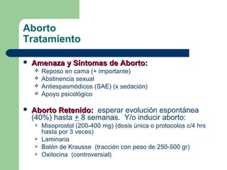 Aborto
Tratamiento
 Amenaza y Síntomas de Aborto:Amenaza y Síntomas de Aborto:
 Reposo en cama (+ importante)
 Abstinencia sexual
 Antiespasmódicos (SAE) (x sedación)
 Apoyo psicológico
 Aborto Retenido:Aborto Retenido: esperar evolución espontánea
(40%) hasta + 8 semanas. Y/o inducir aborto:
 Misoprostol (200-400 mg) (dosis única o protocolos c/4 hrs
hasta por 3 veces)
 Laminaria
 Balón de Krausse (tracción con peso de 250-500 gr)
 Oxitocina (controversial)
 