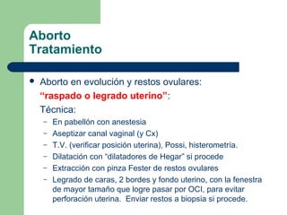 Aborto
Tratamiento
 Aborto en evolución y restos ovulares:
“raspado o legrado uterino”:
Técnica:
– En pabellón con anestesia
– Aseptizar canal vaginal (y Cx)
– T.V. (verificar posición uterina), Possi, histerometría.
– Dilatación con “dilatadores de Hegar” si procede
– Extracción con pinza Fester de restos ovulares
– Legrado de caras, 2 bordes y fondo uterino, con la fenestra
de mayor tamaño que logre pasar por OCI, para evitar
perforación uterina. Enviar restos a biopsia si procede.
 