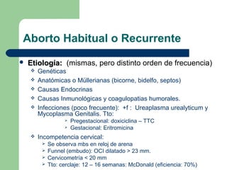 Aborto Habitual o Recurrente
 Etiología:Etiología: (mismas, pero distinto orden de frecuencia)
 Genéticas
 Anatómicas o Müllerianas (bicorne, bidelfo, septos)
 Causas Endocrinas
 Causas Inmunológicas y coagulopatias humorales.
 Infecciones (poco frecuente): +f : Ureaplasma urealyticum y
Mycoplasma Genitalis. Tto:
 Pregestacional: doxiciclina – TTC
 Gestacional: Eritromicina
 Incompetencia cervical:
 Se observa mbs en reloj de arena
 Funnel (embudo): OCI dilatado > 23 mm.
 Cervicometría < 20 mm
 Tto: cerclaje: 12 – 16 semanas: McDonald (eficiencia: 70%)
 