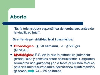 Aborto
“Es la interrupción espontánea del embarazo antes de
la viabilidad fetal”.
Se entiende por viabilidad fetal 2 parámetros:
 CronológicoCronológico: < 20 semanas, o < 500 grs.
(MINSAL)
 MorfológicoMorfológico: E.G. en la que la estructura pulmonar
(bronquiolos y alvéolos están comunicados + capilares
alveolares adelgazados) por lo tanto el pulmón fetal es
potencialmente funcionante permitiendo el intercambio
gaseoso: 24 – 25 semanas.
 