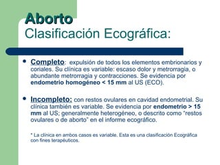 AbortoAborto
Clasificación Ecográfica:
 Completo: expulsión de todos los elementos embrionarios y
coriales. Su clínica es variable: escaso dolor y metrorragia, o
abundante metrorragia y contracciones. Se evidencia por
endometrio homogéneo < 15 mm al US (ECO).
 Incompleto: con restos ovulares en cavidad endometrial. Su
clínica también es variable. Se evidencia por endometrio > 15
mm al US; generalmente heterogéneo, o descrito como “restos
ovulares o de aborto” en el informe ecográfico.
* La clínica en ambos casos es variable. Esta es una clasificación Ecográfica
con fines terapéuticos.
 