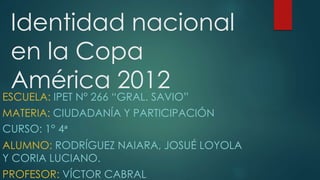 Identidad nacional
en la Copa
América 2012
ESCUELA: IPET N° 266 “GRAL. SAVIO”
MATERIA: CIUDADANÍA Y PARTICIPACIÓN
CURSO: 1° 4ᵃ
ALUMNO: RODRÍGUEZ NAIARA, JOSUÉ LOYOLA
Y CORIA LUCIANO.
PROFESOR: VÍCTOR CABRAL
 