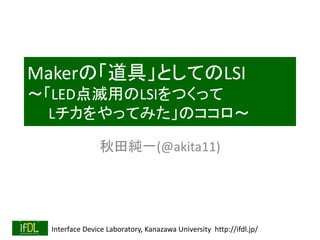 Makerの「道具」としてのLSI 
～「LED点滅用のLSIをつくって 
Lチカをやってみた」のココロ～ 
秋田純一(@akita11) 
Interface Device Laboratory, Kanazawa University http://ifdl.jp/ 
 