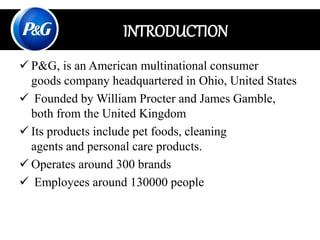  P&G, is an American multinational consumer
goods company headquartered in Ohio, United States
 Founded by William Procter and James Gamble,
both from the United Kingdom
 Its products include pet foods, cleaning
agents and personal care products.
 Operates around 300 brands
 Employees around 130000 people
INTRODUCTION
 