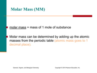 General, Organic, and Biological Chemistry Copyright © 2010 Pearson Education, Inc.
Molar Mass (MM)
 molar mass = mass of 1 mole of substance
 Molar mass can be determined by adding up the atomic
masses from the periodic table (atomic mass goes to 1
decimal place).
 