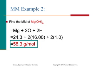 General, Organic, and Biological Chemistry Copyright © 2010 Pearson Education, Inc.
MM Example 2:
 Find the MM of Mg(OH)2.
=Mg + 2O + 2H
=24.3 + 2(16.00) + 2(1.0)
=58.3 g/mol
 