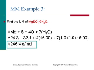 General, Organic, and Biological Chemistry Copyright © 2010 Pearson Education, Inc.
MM Example 3:
 Find the MM of MgSO4•7H2O.
=Mg + S + 4O + 7(H2O)
=24.3 + 32.1 + 4(16.00) + 7(1.0+1.0+16.00)
=246.4 g/mol
 