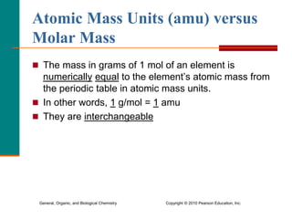 General, Organic, and Biological Chemistry Copyright © 2010 Pearson Education, Inc.
Atomic Mass Units (amu) versus
Molar Mass
 The mass in grams of 1 mol of an element is
numerically equal to the element’s atomic mass from
the periodic table in atomic mass units.
 In other words, 1 g/mol = 1 amu
 They are interchangeable
 