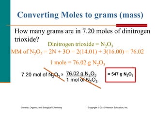 General, Organic, and Biological Chemistry Copyright © 2010 Pearson Education, Inc.
How many grams are in 7.20 moles of dinitrogen
trioxide?
MM of N2O3 = 2N + 3O = 2(14.01) + 3(16.00) = 76.02
1 mole = 76.02 g N2O3
Dinitrogen trioxide = N2O3
Converting Moles to grams (mass)
7.20 mol of N2O3
x 76.02 g N2O3
1 mol of N2O3
= 547 g N2O3
 