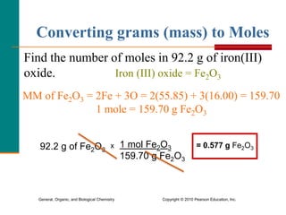 General, Organic, and Biological Chemistry Copyright © 2010 Pearson Education, Inc.
Find the number of moles in 92.2 g of iron(III)
oxide.
MM of Fe2O3 = 2Fe + 3O = 2(55.85) + 3(16.00) = 159.70
1 mole = 159.70 g Fe2O3
Iron (III) oxide = Fe2O3
Converting grams (mass) to Moles
92.2 g of Fe2O3
x 1 mol Fe2O3
159.70 g Fe2O3
= 0.577 g Fe2O3
 