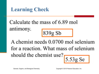 General, Organic, and Biological Chemistry Copyright © 2010 Pearson Education, Inc.
Calculate the mass of 6.89 mol
antimony.
839g Sb
Learning Check
A chemist needs 0.0700 mol selenium
for a reaction. What mass of selenium
should the chemist use??
5.53g Se
 