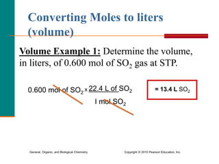 General, Organic, and Biological Chemistry Copyright © 2010 Pearson Education, Inc.
Volume Example 1: Determine the volume,
in liters, of 0.600 mol of SO2 gas at STP.
Converting Moles to liters
(volume)
0.600 mol of SO2
x 22.4 L of SO2
I mol SO2
= 13.4 L SO2
 